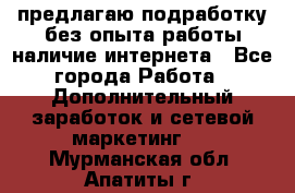 предлагаю подработку без опыта работы,наличие интернета - Все города Работа » Дополнительный заработок и сетевой маркетинг   . Мурманская обл.,Апатиты г.